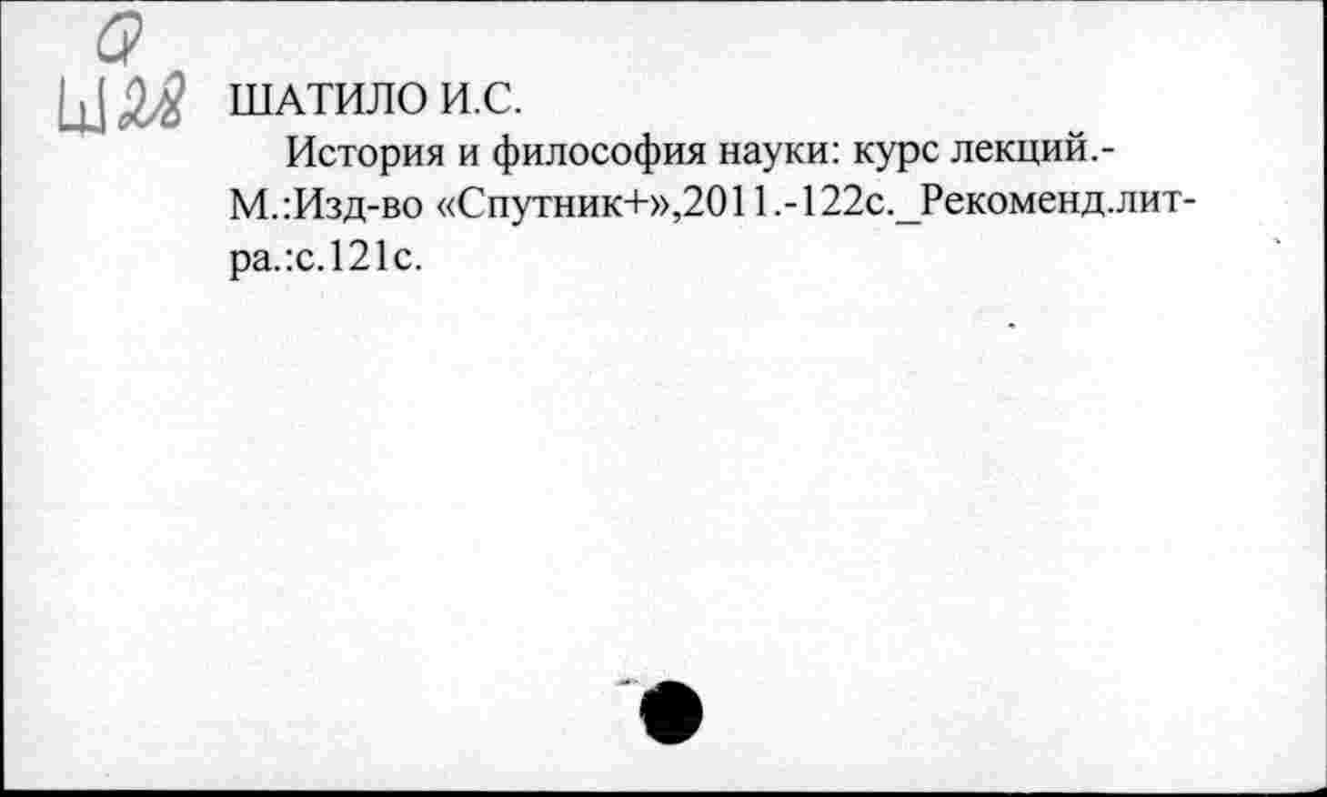 ﻿ШАТИЛО И.С.
История и философия науки: курс лекций.-М.:Изд-во «Спутник+»,2011.-122с._Рекоменд.лит-ра.:с.121с.